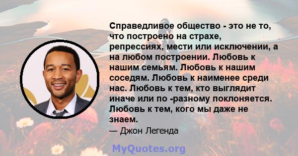 Справедливое общество - это не то, что построено на страхе, репрессиях, мести или исключении, а на любом построении. Любовь к нашим семьям. Любовь к нашим соседям. Любовь к наименее среди нас. Любовь к тем, кто выглядит 