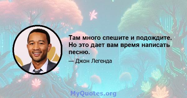 Там много спешите и подождите. Но это дает вам время написать песню.