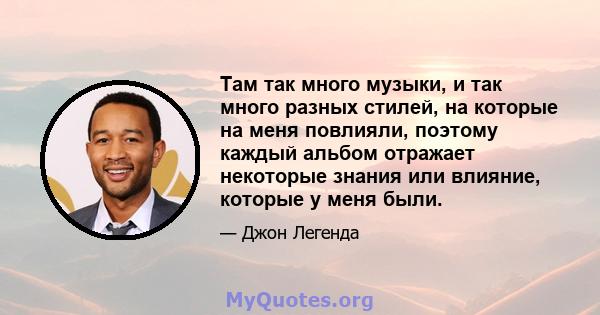 Там так много музыки, и так много разных стилей, на которые на меня повлияли, поэтому каждый альбом отражает некоторые знания или влияние, которые у меня были.