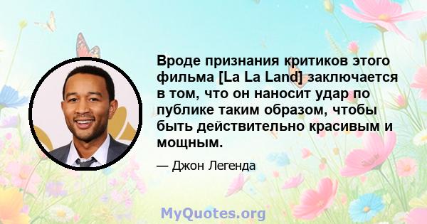 Вроде признания критиков этого фильма [La La Land] заключается в том, что он наносит удар по публике таким образом, чтобы быть действительно красивым и мощным.