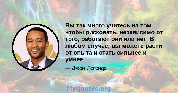 Вы так много учитесь на том, чтобы рисковать, независимо от того, работают они или нет. В любом случае, вы можете расти от опыта и стать сильнее и умнее.