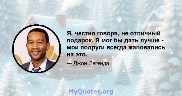 Я, честно говоря, не отличный подарок. Я мог бы дать лучше - мои подруги всегда жаловались на это.