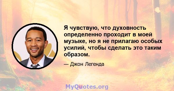 Я чувствую, что духовность определенно проходит в моей музыке, но я не прилагаю особых усилий, чтобы сделать это таким образом.