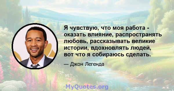 Я чувствую, что моя работа - оказать влияние, распространять любовь, рассказывать великие истории, вдохновлять людей, вот что я собираюсь сделать.