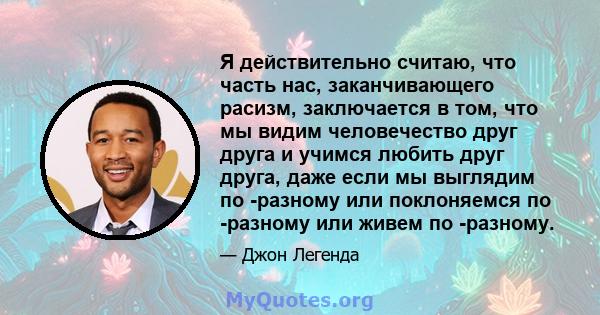 Я действительно считаю, что часть нас, заканчивающего расизм, заключается в том, что мы видим человечество друг друга и учимся любить друг друга, даже если мы выглядим по -разному или поклоняемся по -разному или живем