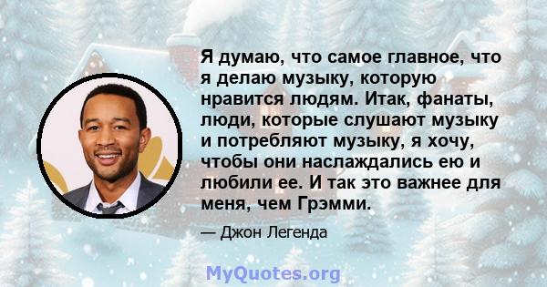 Я думаю, что самое главное, что я делаю музыку, которую нравится людям. Итак, фанаты, люди, которые слушают музыку и потребляют музыку, я хочу, чтобы они наслаждались ею и любили ее. И так это важнее для меня, чем