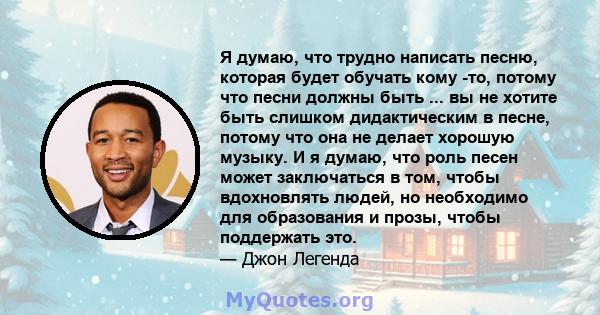 Я думаю, что трудно написать песню, которая будет обучать кому -то, потому что песни должны быть ... вы не хотите быть слишком дидактическим в песне, потому что она не делает хорошую музыку. И я думаю, что роль песен