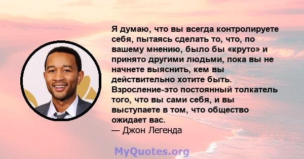 Я думаю, что вы всегда контролируете себя, пытаясь сделать то, что, по вашему мнению, было бы «круто» и принято другими людьми, пока вы не начнете выяснить, кем вы действительно хотите быть. Взросление-это постоянный