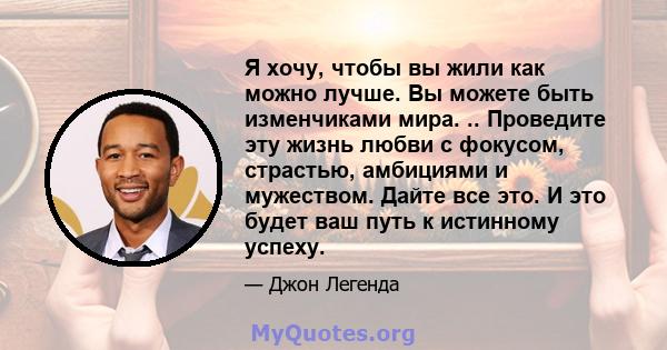 Я хочу, чтобы вы жили как можно лучше. Вы можете быть изменчиками мира. .. Проведите эту жизнь любви с фокусом, страстью, амбициями и мужеством. Дайте все это. И это будет ваш путь к истинному успеху.