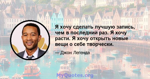 Я хочу сделать лучшую запись, чем в последний раз. Я хочу расти. Я хочу открыть новые вещи о себе творчески.