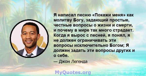 Я написал песню «Покажи меня» как молитву Богу, задающий простые, честные вопросы о жизни и смерти, и почему в мире так много страдает. Когда я вырос с песней, я понял, я не должен ограничивать эти вопросы исключительно 