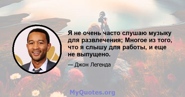 Я не очень часто слушаю музыку для развлечения; Многое из того, что я слышу для работы, и еще не выпущено.