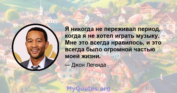 Я никогда не переживал период, когда я не хотел играть музыку. Мне это всегда нравилось, и это всегда было огромной частью моей жизни.