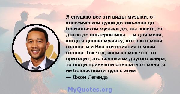 Я слушаю все эти виды музыки, от классической души до хип-хопа до бразильской музыки до, вы знаете, от джаза до альтернативы ... и для меня, когда я делаю музыку, это все в моей голове, и и Все эти влияния в моей