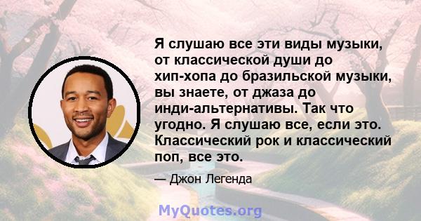 Я слушаю все эти виды музыки, от классической души до хип-хопа до бразильской музыки, вы знаете, от джаза до инди-альтернативы. Так что угодно. Я слушаю все, если это. Классический рок и классический поп, все это.