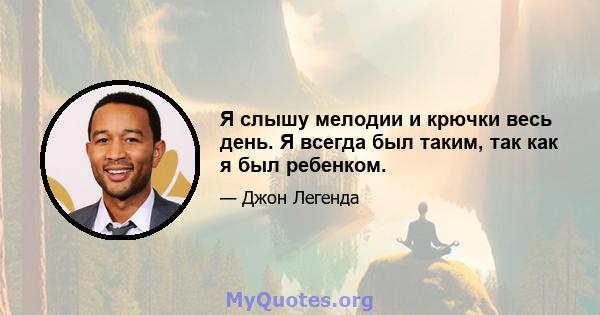 Я слышу мелодии и крючки весь день. Я всегда был таким, так как я был ребенком.