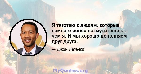 Я тяготею к людям, которые немного более возмутительны, чем я. И мы хорошо дополняем друг друга.