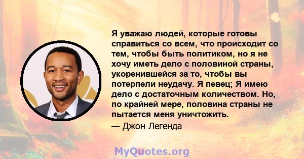 Я уважаю людей, которые готовы справиться со всем, что происходит со тем, чтобы быть политиком, но я не хочу иметь дело с половиной страны, укоренившейся за то, чтобы вы потерпели неудачу. Я певец; Я имею дело с