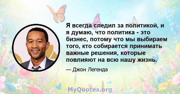 Я всегда следил за политикой, и я думаю, что политика - это бизнес, потому что мы выбираем того, кто собирается принимать важные решения, которые повлияют на всю нашу жизнь.