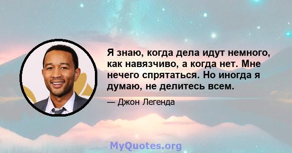 Я знаю, когда дела идут немного, как навязчиво, а когда нет. Мне нечего спрятаться. Но иногда я думаю, не делитесь всем.