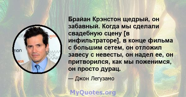 Брайан Крэнстон щедрый, он забавный. Когда мы сделали свадебную сцену [в инфильтраторе], в конце фильма с большим сетем, он отложил завесу с невесты, он надел ее, он притворился, как мы поженимся, он просто дурац.