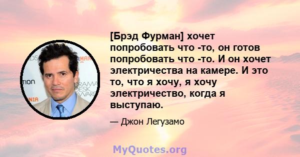 [Брэд Фурман] хочет попробовать что -то, он готов попробовать что -то. И он хочет электричества на камере. И это то, что я хочу, я хочу электричество, когда я выступаю.