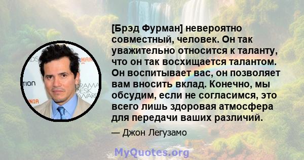 [Брэд Фурман] невероятно совместный, человек. Он так уважительно относится к таланту, что он так восхищается талантом. Он воспитывает вас, он позволяет вам вносить вклад. Конечно, мы обсудим, если не согласимся, это