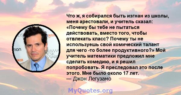 Что ж, я собирался быть изгнан из школы, меня арестовали, и учитель сказал: «Почему бы тебе не пытаться действовать, вместо того, чтобы отвлекать класс? Почему ты не используешь свой комический талант для чего -то более 