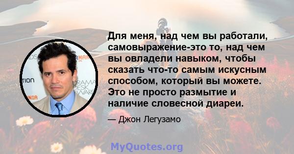 Для меня, над чем вы работали, самовыражение-это то, над чем вы овладели навыком, чтобы сказать что-то самым искусным способом, который вы можете. Это не просто размытие и наличие словесной диареи.