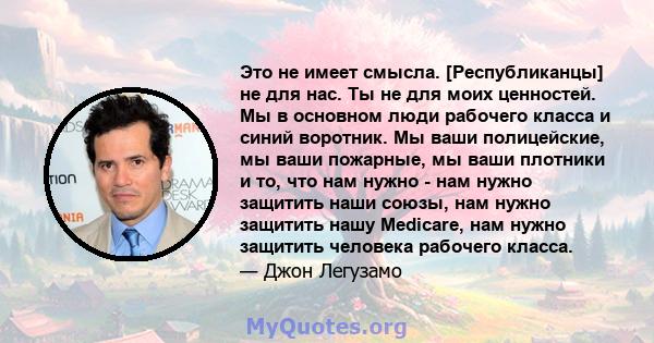 Это не имеет смысла. [Республиканцы] не для нас. Ты не для моих ценностей. Мы в основном люди рабочего класса и синий воротник. Мы ваши полицейские, мы ваши пожарные, мы ваши плотники и то, что нам нужно - нам нужно