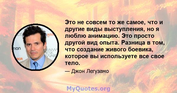 Это не совсем то же самое, что и другие виды выступления, но я люблю анимацию. Это просто другой вид опыта. Разница в том, что создание живого боевика, которое вы используете все свое тело.