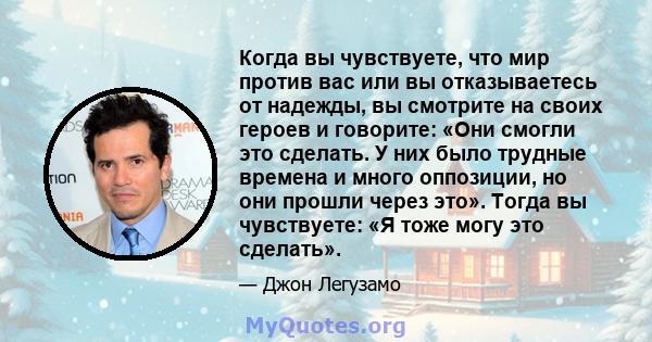 Когда вы чувствуете, что мир против вас или вы отказываетесь от надежды, вы смотрите на своих героев и говорите: «Они смогли это сделать. У них было трудные времена и много оппозиции, но они прошли через это». Тогда вы