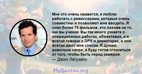 Мне это очень нравится, я люблю работать с режиссерами, которые очень совместны и позволяют мне вводить. Я снял более 75 фильмов, это похоже на то, как вы ученик. Вы так много узнаете о операционных работах, объективах, 