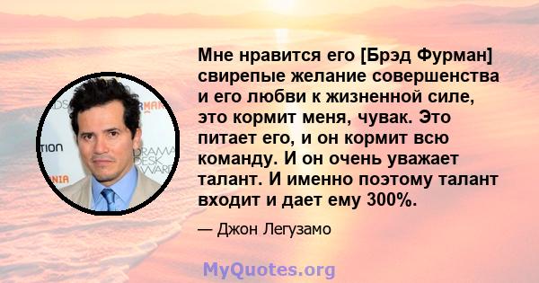 Мне нравится его [Брэд Фурман] свирепые желание совершенства и его любви к жизненной силе, это кормит меня, чувак. Это питает его, и он кормит всю команду. И он очень уважает талант. И именно поэтому талант входит и