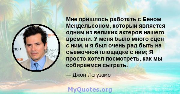 Мне пришлось работать с Беном Мендельсоном, который является одним из великих актеров нашего времени. У меня было много сцен с ним, и я был очень рад быть на съемочной площадке с ним; Я просто хотел посмотреть, как мы