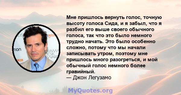 Мне пришлось вернуть голос, точную высоту голоса Сида, и я забыл, что я разбил его выше своего обычного голоса, так что это было немного трудно начать. Это было особенно сложно, потому что мы начали записывать утром,