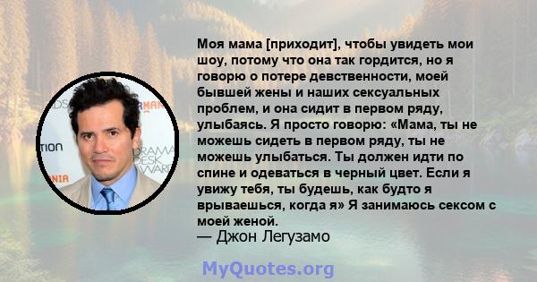 Моя мама [приходит], чтобы увидеть мои шоу, потому что она так гордится, но я говорю о потере девственности, моей бывшей жены и наших сексуальных проблем, и она сидит в первом ряду, улыбаясь. Я просто говорю: «Мама, ты