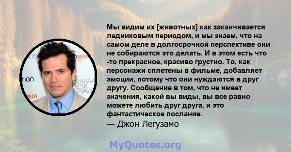 Мы видим их [животных] как заканчивается ледниковым периодом, и мы знаем, что на самом деле в долгосрочной перспективе они не собираются это делать. И в этом есть что -то прекрасное, красиво грустно. То, как персонажи