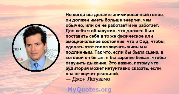 Но когда вы делаете анимированный голос, он должен иметь больше энергии, чем обычно, или он не работает и не работает. Для себя я обнаружил, что должен был поставить себя в то же физическое или эмоциональное состояние,