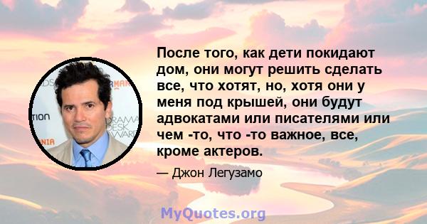 После того, как дети покидают дом, они могут решить сделать все, что хотят, но, хотя они у меня под крышей, они будут адвокатами или писателями или чем -то, что -то важное, все, кроме актеров.