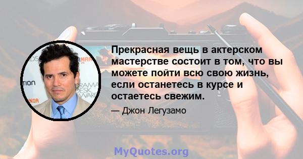 Прекрасная вещь в актерском мастерстве состоит в том, что вы можете пойти всю свою жизнь, если останетесь в курсе и остаетесь свежим.