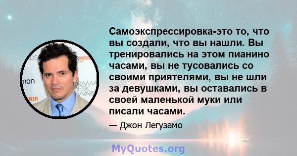 Самоэкспрессировка-это то, что вы создали, что вы нашли. Вы тренировались на этом пианино часами, вы не тусовались со своими приятелями, вы не шли за девушками, вы оставались в своей маленькой муки или писали часами.