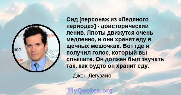 Сид [персонаж из «Ледяного периода»] - доисторический ленив. Ллоты движутся очень медленно, и они хранят еду в щечных мешочках. Вот где я получил голос, который вы слышите. Он должен был звучать так, как будто он хранит 