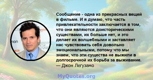 Сообщение - одна из прекрасных вещей в фильме. И я думаю, что часть привлекательности заключается в том, что они являются доисторическими существами, их больше нет, и это делает их волшебными и заставляет нас