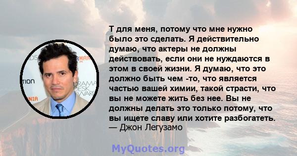 T для меня, потому что мне нужно было это сделать. Я действительно думаю, что актеры не должны действовать, если они не нуждаются в этом в своей жизни. Я думаю, что это должно быть чем -то, что является частью вашей