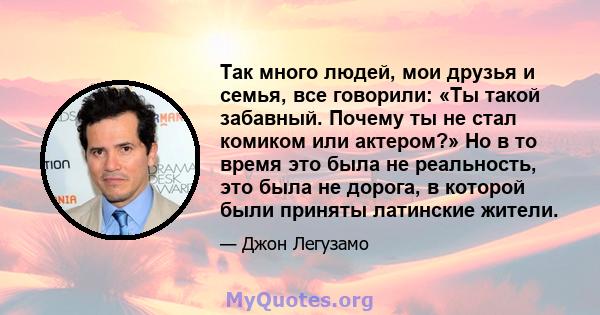 Так много людей, мои друзья и семья, все говорили: «Ты такой забавный. Почему ты не стал комиком или актером?» Но в то время это была не реальность, это была не дорога, в которой были приняты латинские жители.