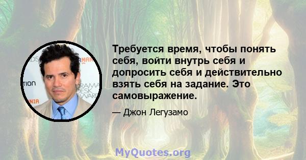 Требуется время, чтобы понять себя, войти внутрь себя и допросить себя и действительно взять себя на задание. Это самовыражение.