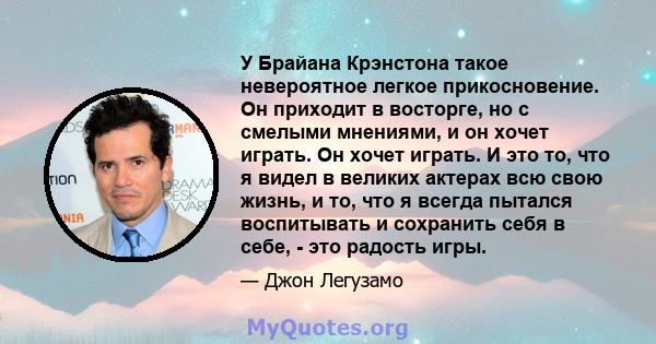 У Брайана Крэнстона такое невероятное легкое прикосновение. Он приходит в восторге, но с смелыми мнениями, и он хочет играть. Он хочет играть. И это то, что я видел в великих актерах всю свою жизнь, и то, что я всегда