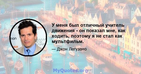 У меня был отличный учитель движения - он показал мне, как ходить, поэтому я не стал как мультфильм.