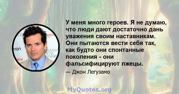 У меня много героев. Я не думаю, что люди дают достаточно дань уважения своим наставникам. Они пытаются вести себя так, как будто они спонтанные поколения - они фальсифицируют лжецы.